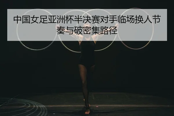 中国女足亚洲杯半决赛对手临场换人节奏与破密集路径